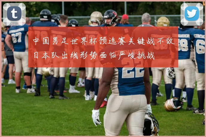 中国男足世界杯预选赛关键战不敌日本队出线形势面临严峻挑战
