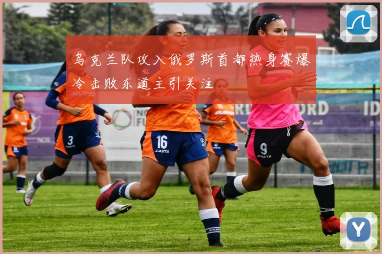 乌克兰队攻入俄罗斯首都热身赛爆冷击败东道主引关注