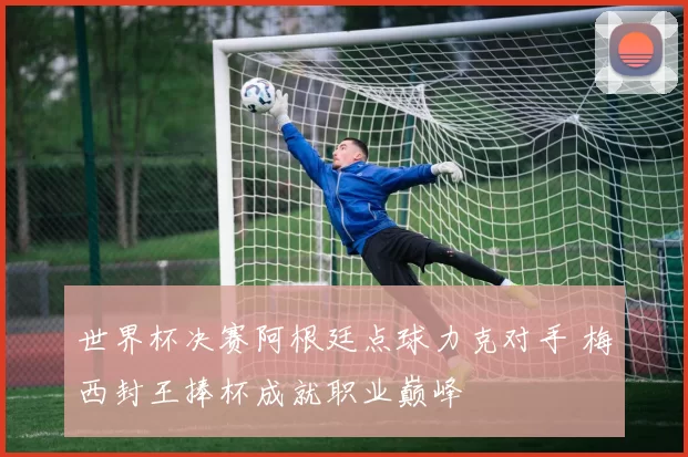 世界杯决赛阿根廷点球力克对手 梅西封王捧杯成就职业巅峰