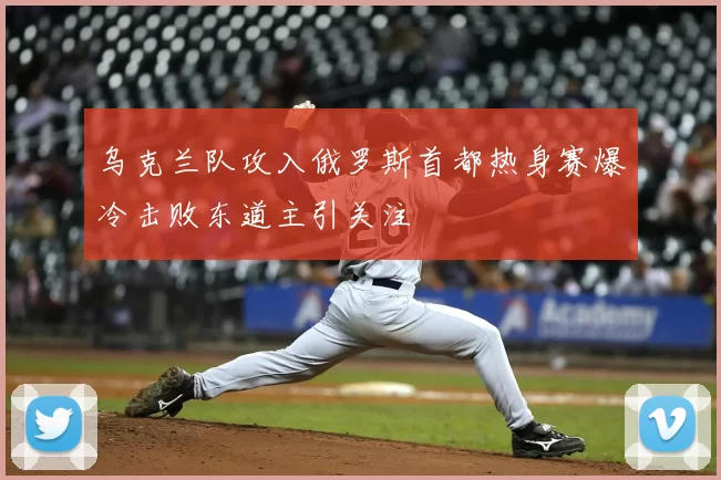 乌克兰队攻入俄罗斯首都热身赛爆冷击败东道主引关注