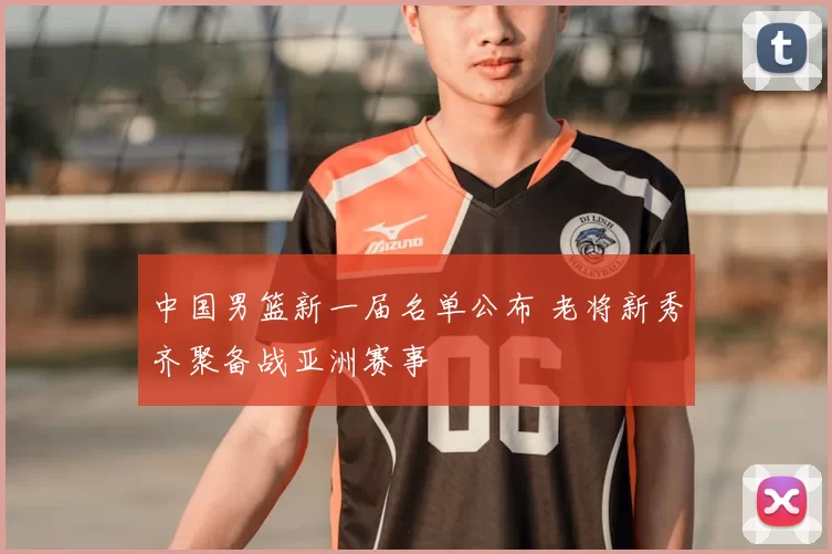 中国男篮新一届名单公布 老将新秀齐聚备战亚洲赛事