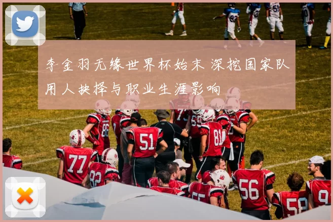 李金羽无缘世界杯始末 深挖国家队用人抉择与职业生涯影响