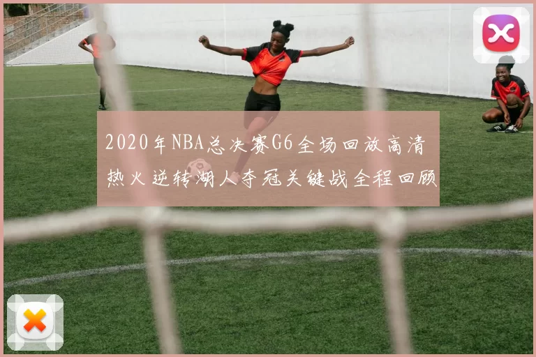 2020年NBA总决赛G6全场回放高清 热火逆转湖人夺冠关键战全程回顾