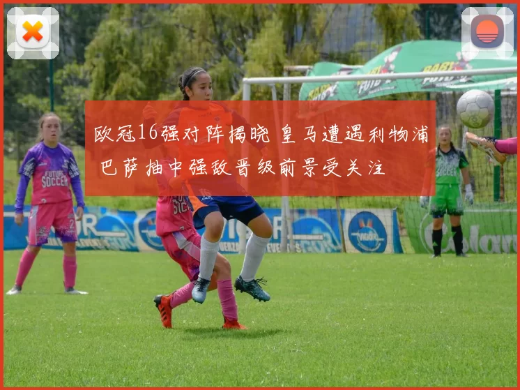 欧冠16强对阵揭晓 皇马遭遇利物浦 巴萨抽中强敌晋级前景受关注