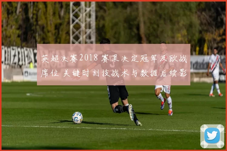 英超决赛2018 赛果决定冠军及欧战席位 关键时刻技战术与数据后续影响解读