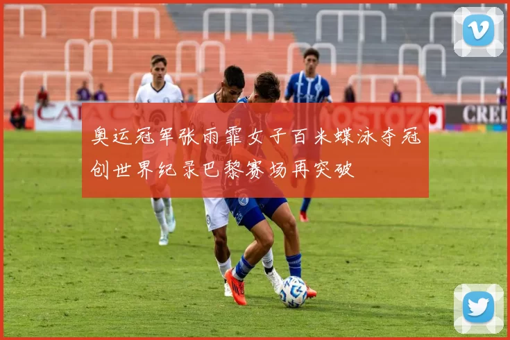 奥运冠军张雨霏女子百米蝶泳夺冠创世界纪录巴黎赛场再突破