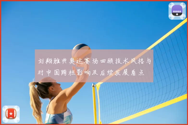 刘翔雅典奥运赛场回顾技术风格与对中国跨栏影响及后续发展看点