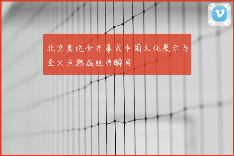 北京奥运会开幕式中国文化展示与圣火点燃成经典瞬间