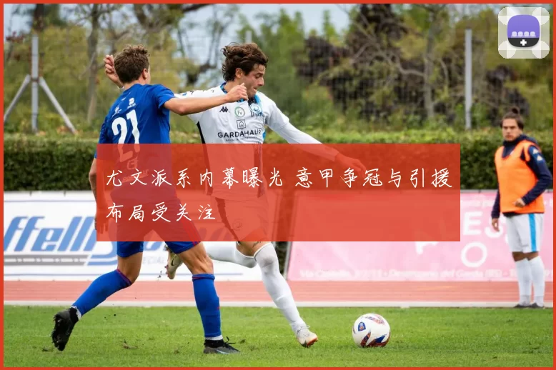 尤文派系内幕曝光 意甲争冠与引援布局受关注