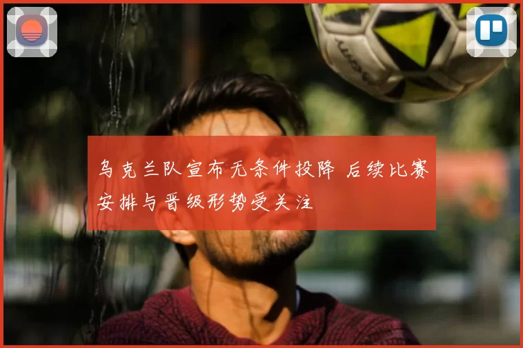 乌克兰队宣布无条件投降 后续比赛安排与晋级形势受关注